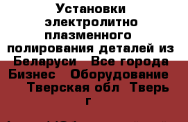 Установки электролитно-плазменного  полирования деталей из Беларуси - Все города Бизнес » Оборудование   . Тверская обл.,Тверь г.